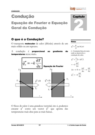 CONDUÇÃO
Versão 2014/2015 17 © J. Carlos Lopes da Costa
Condução
Equação de Fourier e Equação
Geral da Condução
O que è a Condução?
O transporte molecular de calor (difusão) através de um
meio sólido ou em repouso.
A condução é proporcional ao gradiente de
temperaturas nesse meio.
x
T
kqx
∂
∂
−=′′
r
Equação de Fourier
O fluxo de calor é uma grandeza vectorial, isto é, podemos
encarar q ′′ como um vector q
r
′′ que aponta das
temperaturas mais altas para as mais baixas.
Capítulo
2
x
T1
T2
T
0>′′q
r
x
T1
T2
T
0<′′q
r
Nota:
A
q
q =′′ em W/m2
k – Constante física do meio
onde se desenvolve a
condução do calor.
( )
x
T
kq
x
T
x
T
x
x
T
k
T
e
k
q
x
∂
∂
−=′′
∂
∂
→
∆
∆
⇒→∆
∆
∆
−=
∆−=′′
r
r
0
 