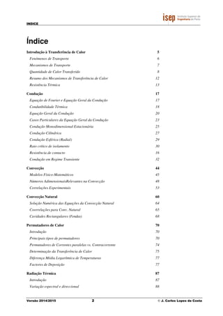 INDICE
Versão 2014/2015 2 © J. Carlos Lopes da Costa
Índice
Introdução à Transferência de Calor 5
Fenómenos de Transporte 6
Mecanismos de Transporte 7
Quantidade de Calor Transferido 8
Resumo dos Mecanismos de Transferência de Calor 12
Resistência Térmica 13
Condução 17
Equação de Fourier e Equação Geral da Condução 17
Condutibilidade Térmica 18
Equação Geral da Condução 20
Casos Particulares da Equação Geral da Condução 23
Condução Monodimensional Estacionária 25
Condução Cilíndrica 27
Condução Esférica (Radial) 29
Raio crítico de isolamento 30
Resistência de contacto 16
Condução em Regime Transiente 32
Convecção 44
Modelos Físico-Matemáticos 45
Números AdimensionaisRelevantes na Convecção 48
Correlações Experimentais 53
Convecção Natural 60
Solução Numérica das Equações da Convecção Natural 64
Coorrelações para Conv. Natural 65
Cavidades Rectangulares (Fendas) 68
Permutadores de Calor 70
Introdução 70
Principais tipos de permutadores 70
Permutadores de Correntes paralelas vs. Contracorrente 74
Determinação da Transferência de Calor 75
Diferença Média Logarítmica de Temperaturas 77
Factores de Deposição 77
Radiação Térmica 87
Introdução 87
Variação espectral e direccional 88
 