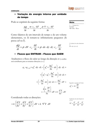 CONDUÇÃO
Versão 2014/2015 21 © J. Carlos Lopes da Costa
• Variação da energia interna por unidade
de tempo
Pode-se exprimir da seguinte forma:
t
TcV
t
Tcm
t
Q pp
∆
∆⋅⋅⋅
=
∆
∆⋅⋅
=
∆
∆ ρ
Como falamos de um intervalo de tempo e de um volume
elementares, os Δ tornam-se infinitamente pequenos (Δ
passa a d ou ∂).
t
T
cdzdydx
t
T
cdV
dt
dQ
pp
∂
∂
⋅⋅⋅⋅⋅=
∂
∂
⋅⋅⋅= ρρ
• Fluxos que ENTRAM – Fluxos que SAEM
Analisemos o fluxo de calor ao longo da direcção x: (a análise
será semelhante para as restantes direcções y e z)
=⋅⋅





⋅
∂
′′∂
+′′−⋅⋅′′=− + dzdydx
x
q
qdzdyqqq x
xxdxxx
=⋅⋅





⋅
∂
′′∂
−′′−′′= dzdydx
x
q
qq x
xx
=⋅
∂
′′∂
−=⋅⋅





⋅
∂
′′∂
−= dV
x
q
dzdydx
x
q xx
dV
x
T
kdT
x
x
T
k
⋅
∂
∂
⋅=⋅
∂




∂
∂
⋅∂
= 2
2
Considerado todas as direcções:
= k
∂2
T
∂x2 +
∂2
T
∂y2 +
∂2
T
∂z2





 dV = k ∇2
T dV
Nota:
Δ… – Variação de...
Exemplo:
ΔQ = Qfinal – Qinicial
O volume do cubo elementar
é:
dV = dx . dy . dz
Segundo a equação de Forier:
x
T
kqx
∂
∂
⋅−=′′
Laplaciano de uma função de
x, ye z:
2
2
2
2
2
2
2
zyx ∂
∂
+
∂
∂
+
∂
∂
=∇
 