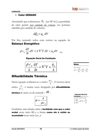 CONDUÇÃO
Versão 2014/2015 22 © J. Carlos Lopes da Costa
• Calor GERADO
Assumindo que conhecemos gq& (em W/m3
),a quantidade
de calor gerado por unidade de volume (ou potência
calorífica por unidade de volume):
dVqQd gg
&& =
Por fim, juntando todos estes termos na equação de
Balanço Energético:
dVqdVTkdV
t
T
c gp &+∇=
∂
∂ 2
ρ ou
Equação Geral da Condução
k
q
T
t
T
k
c gp
&
+∇=
∂
∂ 2
ρ
Difusibilidade Térmica
Nesta equação evidencia-se o termo
k
cpρ
. O inverso deste
termo
k
ρ cp
é muitas vezes designado por difusibilidade
térmica do meio ou do material – α :
pc
k
ρ
α =
Estabelece uma relação entre a facilidade com que o calor
evolui nesse meio (k) e a forma como ele é retido ou
acumulado nesse meio (ρ cp).
Nota:
Não esqueça:
2
2
2
2
2
2
2
z
T
y
T
x
T
T
∂
∂
+
∂
∂
+
∂
∂
=∇
A Equação Geral da
Condução pode então ser
escrita da seguinte forma:
k
q
T
t
T g
&
+∇=
∂
∂ 21
α
 