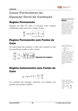 CONDUÇÃO
Versão 2014/2015 23 © J. Carlos Lopes da Costa
Casos Particulares da
Equação Geral da Condução
Regime Permanente
Quando um fluxo de calor se encontra numa situação
estabilizada, nada varia com o tempo. Então:
⇒=
∂
∂
0
t
T
02
=+∇
k
q
T
g
&
Regime Permanente sem Fontes de
Calor
Na maior parte das situações, o calor não é gerado no seio
do material que conduz o calor. Assim:
⇒




=
=
∂
∂
0
0
gq
t
T
&
02
=∇ T Equação de Laplace
Regime Instacionário sem Fontes de
Calor
⇒= 0gq&
t
T
k
c
T
p
∂
∂
=∇2
ρ
Ao contrário das situações anteriores esta situação não
permite uma solução analítica.
Notas:
Um fluxo de calor em regime
permanente estabelece-se
quando a fonte de calor não
arrefece e quando a fonte fria
não aquece. Existem muitas
situações práticas em que isto
se verifica; por exemplo,
quando a fonte de calor é
uma chama, e o calor se
escapa para a atmosfera.
Quando estamos numa
situação monodimensional:
02
2
=→
dx
Td
Exemplo: quando o calor flui
através de uma parede plana,
da face mais quente para a
face mais fria, não há razão
para pensar em variações de
temperatura em direcções
paralelas á parede. Assim a
única direcção onde interessa
considerar variações é a
direcção x perpendicular á
parede.
Quando estamos numa
situação monodimensional,
em que o fluxo de calor se dá
segundo a direcção x:
t
T
k
c
dx
Td p
∂
∂
=2
2
ρ
 