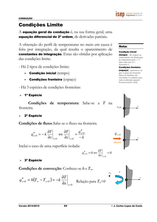 CONDUÇÃO
Versão 2014/2015 24 © J. Carlos Lopes da Costa
Condições Limite
A equação geral da condução é, na sua forma geral, uma
equação diferencial de 2ª ordem, de derivadas parciais.
A obtenção do perfil de temperaturas no meio em causa é
feita por integração, da qual resulta o aparecimento de
constantes de integração. Estas são obtidas por aplicação
das condições limite.
- Há 2 tipos de condições limite:
• Condição inicial (tempo)
• Condições fronteira (espaço)
- Há 3 espécies de condições fronteiras:
1ª Espécie
Condições de temperatura: Sabe-se a T na
fronteira.
2ª Espécie
Condições de fluxo: Sabe-se o fluxo na fronteira.
k
q
x
T
x
T
kq x
xx
x
−
′′
=
∂
∂
⇔
∂
∂
−=′′ =
==
=
0
00
0
Inclui o caso de uma superfície isolada:
00
0
0 =
∂
∂
⇔=′′
=
=
x
x
x
T
q
3ª Espécie
Condições de convecção: Conhece-se h e T∞.
( )
0
00
=
=∞=
∂
∂
−=−=′′
x
xx
x
T
kTThq Relação para Tx=0
Nota:
Condição inicial
(tempo) - diz respeito ao
conhecimento da distribuição
de temperatura para t = 0
(para cada caso só é
necessária 1).
Condições fronteira
(espaço) - reportam-se ao
que se passa nas fronteiras
físicas do domínio (são
necessárias 2 condições para
cada coordenada espacial -
fronteira inicial e final).
xTx=0
x
0=xq&
x
T∞
h
 