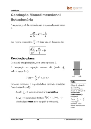 CONDUÇÃO
Versão 2014/2015 25 © J. Carlos Lopes da Costa
Condução Monodimensional
Estacionária
A equação geral da condução em coordenadas cartesianas
é:
k
q
T
t
T g
&
+∇=
∂
∂ 21
α
Em regime estacionário 0=
∂
∂
t
T
. Para uma só dimensão (x):
02
2
=+
k
q
dx
Td g
&
Condução plana
Considere uma placa plana, com uma espessura L.
A integração da equação anterior dá (sendo qg
&
independente de x):
21
2
2
)( cxcx
k
q
xT
g
++−=
&
Sendo as constantes c1 e c2 calculadas a partir das condições
fronteira (x=0e x=L).
• Sendo 0≠qg
& a distribuição de T é parabólica.
• Se 0=qg
& (ausência de fontes):
distribuição linear (note-se que k é constante).
T(x) = c1x +c2 ⇒
x
x=0 x=L
Nota:
O fluxo de calor pode
ser obtido por
derivação de T, ou
através da definição de
resistência de
condução plana (já
conhecida):
R
T
q
kA
e
R planacond
∆
=→=
Note-se que a
resistência só faz
sentido se não houver
fontes.
 