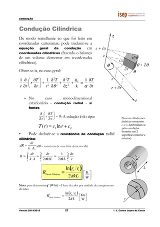 CONDUÇÃO
Versão 2014/2015 27 © J. Carlos Lopes da Costa
Condução Cilíndrica
De modo semelhante ao que foi feito em
coordenadas cartesianas, pode traduzir-se a
equação geral da condução em
coordenadas cilíndricas (fazendo o balanço
de um volume elementar em coordenadas
cilíndricas).
Obter-se-ia, no caso geral:
t
T
k
q
z
TT
rr
T
r
rr
g
∂
∂
=+
∂
∂
+
∂
∂
+





∂
∂
∂
∂
αθ
111
2
2
2
2
2
&
No caso monodimensional
estacionário - condução radial - s/
fontes
; A solução é do tipo:
21 ln)( crcrT +=
• Pode deduzir-se a resistência de condução radial
cilíndrica:
(dR – resistência de uma fatia elementar dr)
∫∫∫ ===
e
i
e
i
e
i
r
r
r
r
r
r
r
dr
kLkrL
dr
Ak
dr
R
ππ 2
1
2




W
K
Nota: para determinar q’ [W/m] – Fluxo de calor por unidade de comprimento
de tubo:
( )
k
rr
R ie
π2
ln
CilíndricaParede
=′




W
Km
∂
∂r
r
∂T
∂r





 = 0
dR =
dr
k Ar
RParede Cilíndrica
=
ln re ri( )
2πkL
z + ∂z
r
z
θθθθ
r + ∂r
r
θ
θ + ∂θ
z
∂r
∂z
r∂θ
Para um cilindro oco
(tubo) as constantes
c1 e c2 determinam-se
pelas condições
fronteira nas 2
superfícies (interior e
exterior).
 
