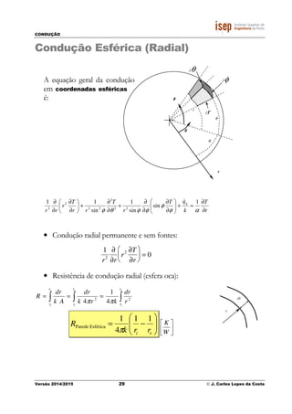 CONDUÇÃO
Versão 2014/2015 29 © J. Carlos Lopes da Costa
r
θθθθ
r
θ
∂r
∂θ
φ
∂φ
φφφφ
Condução Esférica (Radial)
A equação geral da condução
em coordenadas esféricas
é:
t
T
k
qT
r
T
rr
T
r
rr
g
∂
∂
=+





∂
∂
∂
∂
+
∂
∂
+





∂
∂
∂
∂
αφ
φ
φφθφ
1
sin
sin
1
sin
11
22
2
22
2
2
&
• Condução radial permanente e sem fontes:
1
r2
∂
∂r
r2 ∂T
∂r





 = 0
• Resistência de condução radial (esfera oca):
∫∫∫ ===
e
i
e
i
e
i
r
r
r
r
r
r
r
dr
krk
dr
Ak
dr
R 22
4
1
4 ππ






−=
ei rrk
R
11
4
1
EsféricaParede
π 



W
K
r
dr
 