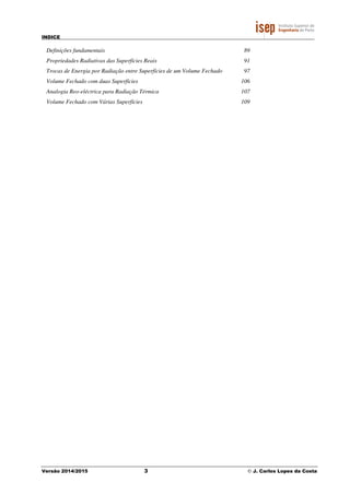 INDICE
Versão 2014/2015 3 © J. Carlos Lopes da Costa
Definições fundamentais 89
Propriedades Radiativas das Superfícies Reais 91
Trocas de Energia por Radiação entre Superfícies de um Volume Fechado 97
Volume Fechado com duas Superfícies 106
Analogia Reo-eléctrica para Radiação Térmica 107
Volume Fechado com Várias Superfícies 109
 