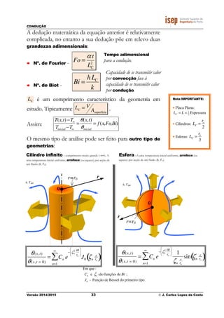 CONDUÇÃO
Versão 2014/2015 33 © J. Carlos Lopes da Costa
A dedução matemática da equação anterior é relativamente
complicada, no entanto a sua dedução põe em relevo duas
grandezas adimensionais:
Nº. de Fourier - 2
CL
t
Fo
α
=
Nº. de Biot - k
Lh
Bi C
=
LC é um comprimento característico da geometria em
estudo. Tipicamente LC = V
Asuperfície
.
Assim:
T(x,t) −T∞
Tinicial −T∞
=
θ(x,t)
θinicial
= f (x,Fo,Bi)
O mesmo tipo de análise pode ser feito para outro tipo de
geometrias:
Tempo adimensional
para a condução.
Capacidade de se transmitir calor
por convecção face à
capacidade de se transmitir calor
por condução.
0
h, T∞
r=r0 r
Cilindro infinito– comprimento muito grande (→∞). A
uma temperatura inicial uniforme, arrefece (ou aquece) por acção de
um fluido (h, T∞).
Esfera –A uma temperatura inicial uniforme, arrefece (ou
aquece) por acção de um fluido (h, T∞).
h, T∞
r=r0
r
0
θ(x,t)
θ(x,t = 0)
= Cn
n=1
∞
∑ e
− ζn
2 αt
ro






J0 ζn
r
ro
( )
θ(x,t)
θ(x,t = 0)
= Cn
n=1
∞
∑ e
− ζn
2 αt
ro





 1
ζn
r
ro
sin ζn
r
ro
( )
Em que :
Cn e ζn são funções de Bi ;
J0 - Função de Bessel do primeiro tipo.
Nota IMPORTANTE:
• Placa Plana:
Espessura2
1
== LLC
• Cilindros: LC =
ro
2
• Esferas: LC =
ro
3
 