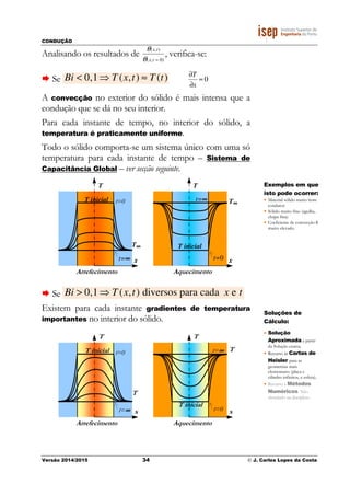 CONDUÇÃO
Versão 2014/2015 34 © J. Carlos Lopes da Costa
Analisando os resultados de
θ(x,t)
θ(x,t = 0)
, verifica-se:
Se Bi < 0,1 ⇒ T (x,t) ≈ T (t) 0≈
∂
∂
x
T
A convecção no exterior do sólido é mais intensa que a
condução que se dá no seu interior.
Para cada instante de tempo, no interior do sólido, a
temperatura é praticamente uniforme.
Todo o sólido comporta-se um sistema único com uma só
temperatura para cada instante de tempo – Sistema de
Capacitância Global – ver secção seguinte.
Se Bi > 0,1⇒ T (x,t) diversos para cada x e t
Existem para cada instante gradientes de temperatura
importantes no interior do sólido.
x
T
T inicial
T
t=0
t=∞∞∞∞
Arrefecimento
x
T
T inicial
Tt=∞∞∞∞
t=0
Aquecimento
x
T
T inicial
T∞∞∞∞
t=0
t=∞∞∞∞
Arrefecimento
x
T
T inicial
T∞∞∞∞
t=∞∞∞∞
t=0
Aquecimento
Exemplos em que
isto pode ocorrer:
• Material sólido muito bom
condutor
• Sólido muito fino (agulha,
chapa fina)
• Coeficiente de convecção h
muito elevado.
Soluções de
Cálculo:
• Solução
Aproximada a partir
da Solução exacta.
• Recurso às Cartas de
Heisler para as
geometrias mais
elementares (placa e
cilindro infinitos, e esfera).
• Recurso a Métodos
Numéricos. Não
abordado na disciplina.
 