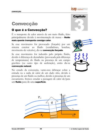 CONVECÇÃO
Versão 2014/2015 44 © J. Carlos Lopes da Costa
Convecção
O que é a Convecção?
É o transporte de calor através de um meio fluido, feito
principalmente devido à movimentação de massa – fluido
mais quente transporta consigo calor.
Se esse movimento for provocado (forçado) por um
sistema exterior ao fluido (ventiladores, bombas,
movimento de veículos), diz-se convecção forçada.
Se esse movimento for induzido pelo próprio fluido,
devido à diferença de densidades (provocada pela diferença
de temperaturas) do fluido na presença de um campo
gravítico (ou outro tipo de aceleração), então diz-se
convecção natural.
No estudo da convecção, vamo-nos debruçar sobre a
entrada ou a saída de calor de um dado sítio, devido à
presença de um fluído ou melhor, devido à presença de um
escoamento. Iremos estudar a passagem de calor de/para
um fluido para/de uma superfície.
Capítulo
3
T(y)Tp
y
T(y)
Tp
T∞
q
T∞
 