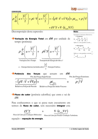 CONVECÇÃO
Versão 2014/2015 46 © J. Carlos Lopes da Costa
( )
( )TkTk
VfepVVp
V
uv
V
u
t
turb
diss
∇⋅∇+∇+
++∇+⋅∇−=










+∇⋅+










+
∂
∂
2
22
22
rr
&
rr
r
r
r
ρρρρ
Decomposição desta expressão:
Variação da Energia Total em dM por unidade de
tempo (potência):
CinéticaEnergia-
2
calor);(incluidoInternaEnergia-
adevidoEnergiadeTransporte
2
TempoocomVariação
2
2
.
2
V
u
v
V
uV
V
u
t
r
r
44 344 21
r
r
44 344 21
r










+∇+










+
∂
∂
ρρ
Potência das forças que actuam em dM:
( )
876 rr4444444 84444444 76
321
&
44 344 21
rr
ExterioresForçasdasPot.isSuperficiaForçasdasPot.
ViscosoAtritodeForçasaRelativoPressãodeForçasaRelativo
VfepVVp diss ρρ ++∇+⋅∇−
Fluxo de calor (potência calorífica) que entra e sai de
dM:
Para conhecermos o que se passa num escoamento em
termos de fluxo de calor, será necessário integrar esta
equação – equação da energia.
Nota:
Operadores Cartesianos Derivativos
• Gradiente:
_ _ _
_ , ,
x y z
 ∂ ∂ ∂
∇ ≡  
∂ ∂ ∂ 
Aplica-se a uma grandeza escalar _.
• Divergente:
zyx
zyx
∂
∂
+
∂
∂
+
∂
∂
≡∇
___
_.
Aplica-se a uma grandeza vectorial _
ur
.
( )zyx _,_,__ =
( )43421321
TurbulentaCondução-PseudoporCalordeFluxo)(MolecularConduçãoporCalordeFluxo
2
TkTk turb∇⋅∇+∇
 