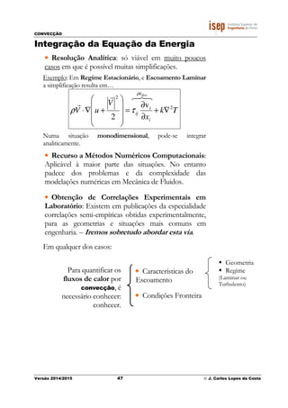 CONVECÇÃO
Versão 2014/2015 47 © J. Carlos Lopes da Costa
Integração da Equação da Energia
• Resolução Analítica: só viável em muito poucos
casos em que é possível muitas simplificações.
Exemplo: Em Regime Estacionário, e Escoamento Laminar
a simplificação resulta em…
Tk
x
V
uV
disse
i
i
ij
2
2
v
2
∇+
∂
∂
=










+∇⋅
876r
r
&ρ
τρ
Numa situação monodimensional, pode-se integrar
analiticamente.
• Recurso a Métodos Numéricos Computacionais:
Aplicável à maior parte das situações. No entanto
padece dos problemas e da complexidade das
modelações numéricas em Mecânica de Fluidos.
• Obtenção de Correlações Experimentais em
Laboratório: Existem em publicações da especialidade
correlações semi-empíricas obtidas experimentalmente,
para as geometrias e situações mais comuns em
engenharia. – Iremos sobretudo abordar esta via.
Em qualquer dos casos:
Para quantificar os
fluxos de calor por
convecção, é
necessário conhecer:
conhecer.
• Características do
Escoamento
• Condições Fronteira
Geometria
Regime
(Laminar ou
Turbulento)
 