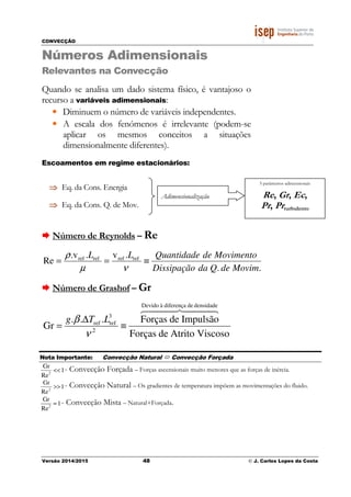CONVECÇÃO
Versão 2014/2015 48 © J. Carlos Lopes da Costa
Números Adimensionais
Relevantes na Convecção
Quando se analisa um dado sistema físico, é vantajoso o
recurso a variáveis adimensionais:
• Diminuem o número de variáveis independentes.
• A escala dos fenómenos é irrelevante (podem-se
aplicar os mesmos conceitos a situações
dimensionalmente diferentes).
Escoamentos em regime estacionários:
Número de Reynolds – Re
..
.v.v.
Re refrefrefref
MovimdeQdaDissipação
MovimentodeQuantidadeLL
≡==
νµ
ρ
Número de Grashof – Gr
ViscosoAtritodeForças
ImpulsãodeForças...
Gr
densidadedediferençaàDevido
2
3
refref
444 8444 76
≡
∆
=
ν
β LTg
⇒⇒⇒⇒ Eq. da Cons. Energia
⇒⇒⇒⇒ Eq. da Cons. Q. de Mov.
Adimensionalização
5 parâmetros adimensionais
Re, Gr, Ec,
Pr, Prturbulento
Nota Importante: Convecção Natural Convecção Forçada
1
Re
Gr
2
<< - Convecção Forçada – Forças ascensionais muito menores que as forças de inércia.
1
Re
Gr
2
>> - Convecção Natural – Os gradientes de temperatura impõem as movimentações do fluido.
2
Gr
1
Re
≈ - Convecção Mista – Natural+Forçada.
 