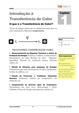 INDICE
Versão 2014/2015 5 © J. Carlos Lopes da Costa
Introdução à
Transferência de Calor
O que é a Transferência de Calor?
Trocas de energia (calor) que se estabelecem entre duas ou
mais substâncias a diferentes temperaturas.
NECESSÁRIA COMPREEÇÃO PARA:
• Desenvolvimento de Máquinas Térmicas e outras de
Produção de Energia: Turbinas, Caldeiras, Condensadores,
Permutadores de calor, Bombas de calor - Maquinas
frigorificas, Motores de combustão interna, Sistemas
solares, etc.
• Estudo de Soluções para poupança de Energia:
Isolamentos para redes de transporte de calor, Optimização
térmica de edifícios, etc.
• Estudo de Processos e Problemas Industriais
diversos: Isolamento térmico de componentes em
máquinas, etc.
• Compreensão de diversos tipos de Fenómenos:
Metabolismo dos seres vivos, Meteorologia e Clima,
Culinária, Trocas de Energia entre planetas, estrelas, etc.
Capítulo
1
T1 T2
q Nota:
T1 > T2
dt
dQ
q = em J/s ou W
Nota Importante:
Iremos adoptar a notação usada
no Incropera:
Q - Energia Térmica, J
q - Taxa de transf. de calor, W
(ou J/s)
q&- Taxa de transf. de calor por
unid. de volume, W/m3
q′- Taxa de transf. de calor por
unid. de comprimento, W/m
q ′′ - Fluxo térmico, W/m2
 