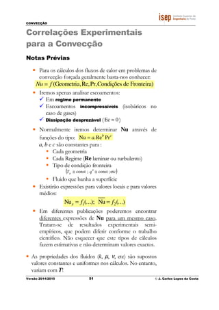 CONVECÇÃO
Versão 2014/2015 51 © J. Carlos Lopes da Costa
Correlações Experimentais
para a Convecção
Notas Prévias
• Para os cálculos dos fluxos de calor em problemas de
convecção forçada geralmente basta-nos conhecer:
(Geometria,Re,Pr,Condições de Fronteira)Nu f=
• Iremos apenas analisar escoamentos:
Em regime permanente
Escoamentos incompressíveis (isobáricos no
caso de gases)
Dissipação desprezável ( 0Ec ≈ )
• Normalmente iremos determinar Nu através de
funções do tipo: Nu .Re Prb c
a=
a, b e c são constantes para :
Cada geometria
Cada Regime (Re laminar ou turbulento)
Tipo de condição fronteira
( )etc;const;const ≅′′≅ qTp
Fluido que banha a superfície
• Existirão expressões para valores locais e para valores
médios:
1 2Nu ( ); Nu ( )x f f= =K K
• Em diferentes publicações poderemos encontrar
diferentes expressões de Nu para um mesmo caso.
Tratam-se de resultados experimentais semi-
empíricos, que podem diferir conforme o trabalho
cientifico. Não esquecer que este tipos de cálculos
fazem estimativas e não determinam valores exactos.
• As propriedades dos fluidos (k, µ, ν, etc) são supostos
valores constantes e uniformes nos cálculos. No entanto,
variam com T!
 