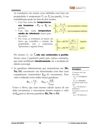 CONVECÇÃO
Versão 2014/2015 52 © J. Carlos Lopes da Costa
As correlações são muitas vezes definidas com base em
propriedades à temperatura T∞ ou Tp (na parede), A sua
contabilização pode ser feita de dois modos:
Com base numa das temperaturas
nas fronteiras - T∞∞∞∞ ou Tp (na
parede).
Com base numa temperatura
média de referência (maior parte
dos casos).
Por vezes, as correlações já trazem um
factor que contabiliza a variação das
propriedades com a temperatura.
Apresentam a seguinte forma:
No entanto pT ou mT não são conhecidos à partida.
Nestes casos é preferível partir para valores estimados,
que serão rectificados iterativamente, até o resultado do
cálculo convergir.
• As grandezas adimensionais que caracterizam um (Re,
Nu, Gr) escoamento são determinadas com base num
comprimento característico Lref do escoamento. Esse
valor é indicado como índice destas grandezas:
v. .
Re ; Nux D
fluido
x h D
kν
= =
Como é óbvio, que num mesmo cálculo acerca de um
dado escoamento, é conveniente manter sempre o valor
de Lref para as diversas grandezas Re, Nu ou Gr.
Exemplos:
Escoamento sobre uma
placa plana:
Lref = L (comprim.)
…ou
Lref = x (posição)
Escoamento dentro de um
tubo:
Lref = D (diâmetro
hidráulico)
Escoamento à volta de um
cilidro:
Lref = D (diâmetro)
( ou )
( ou )
( )
( )
.Re Pr ;líquidos
.Re Pr ;gases
m
m
p
p
T T
T T
b c
b c
T
T
Nu a
k
Nu a
k
µ
µ ∞
∞
 
=   
 
→
 
=   
 
internossescoamentonos,
2
externossescoamentonos,
2
mp
ref
p
ref
TT
T
TT
T
+
=
+
=
→
∞
 