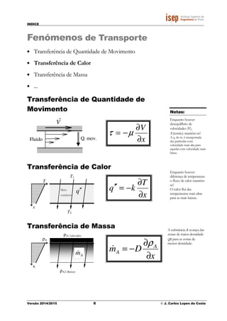 INDICE
Versão 2014/2015 6 © J. Carlos Lopes da Costa
Fenómenos de Transporte
• Transferência de Quantidade de Movimento
• Transferência de Calor
• Transferência de Massa
• ...
Transferência de Quantidade de
Movimento
Fluido
V
r
Q. mov.
Transferência de Calor
T1
T2
q′′Meio
condutor
x
T
Transferência de Massa
ρΑ1 (elevado)
ρΑ2 (Baixo)
Am&
x
ρA
x
V
∂
∂
−= µτ
Notas:
Enquanto houver
desequilíbrio de
velocidades (V),
τ (tensão) mantém-se!
A q. de m. é transportada
das partículas com
velocidade mais alta para
aquelas com velocidade mais
baixa.
x
T
kq
∂
∂
−=′′
Enquanto houver
diferença de temperatura
o fluxo de calor mantém-
se!
O calor flui das
temperaturas mais altas
para as mais baixas.
x
Dm A
A
∂
∂
−=
ρ
&
A substância A avança das
zonas de maior densidade
(ρ) para as zonas de
menor densidade.
 