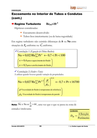 CONVECÇÃO
Versão 2014/2015 55 © J. Carlos Lopes da Costa
Escoamento no Interior de Tubos e Condutas
(cont.)
Regime Turbulento ReDh>10 4
Hipóteses consideradas:
• Escoamento desenvolvido
• Tubos lisos interiormente (ou de baixa rugosidade)
Em regime turbulento não existirão diferenças de h ou Nu entre
situações de Tp uniforme ou pq ′′ uniforme.
Correlação 1 (Equação de Dittus-Boelter):






<<←=
=
=
fluidodontoarrefecimeopara
fluidodooaquecimentopara
3,0
4,0
100Pr7,0PrRe023,0Nu 8,0
n
n
n
Dh
Correlação 2 (Sieder e Tate):
A utilizar quando houver grande variação de propriedades.






<<←





=
paredederatemperatuàfluidodoeViscosidad
referênciaderatemperatuàfluidodoeViscosidad
16700Pr7,0PrRe027,0Nu
14,0
3/18,0
P
P
Dh
µ
µ
µ
µ
Nota: 60seNuNu >≅
D
L
, uma vez que o que se passa na zona de
entrada é irrelevante.
Lembrete:
4.Secção
Perímetro
HD =
 