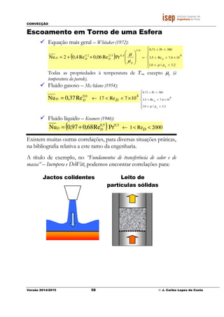 CONVECÇÃO
Versão 2014/2015 58 © J. Carlos Lopes da Costa
Escoamento em Torno de uma Esfera
Equação mais geral – Whitaker (1972):
( )













++=
<<
×<<
<<
←
2,3/0,1
4
106,7Re5,3
380Pr71,04/1
4,03/22/1
PrRe06,0Re4,02Nu
p
D
p
DDD
µµ
µ
µ
Todas as propriedades à temperatura de T∞, excepto µp (à
temperatura da parede).
Fluido gasoso – McAdams (1954):
4
107Re17
6,0
Re37,0Nu ×<<←= DDD





<<
×<<
<<
2,3/0,1
4
106,7Re5,3
380Pr71,0
p
D
µµ
Fluido líquido – Kramers (1946):
( ) 2000Re1
3,05,0
PrRe68,097,0Nu <<←+= DDD
Existem muitas outras correlações, para diversas situações práticas,
na bibliografia relativa a este ramo da engenharia.
A título de exemplo, no “Fundamentos de transferência de calor e de
massa” – Incropera e DeWitt, podemos encontrar correlações para:
Jactos colidentes Leito de
partículas sólidas
 