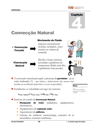 CONVECÇÃO
Versão 2014/2015 60 © J. Carlos Lopes da Costa
Convecção Natural
A convecção natural pressupõe a presença da gravidade – g ou
outra aceleração (*) - que induza o deslocamento das massas mais
pesadas na sua direcção (para baixo, no caso da gravidade).
Geralmente, as velocidades em jogo são menores.
vConv. Natural < vConv. Forç. ⇒⇒⇒⇒ hC.Nat. < hC. Forç.
Interesse do estudo da Convecção Natural:
• Dissipação de Calor (radiadores, equipamentos,
electrónicos).
• Equipamentos de captação solar.
• Aquecimento de edifícios.
• Ciências do ambiente (meteorologia, correntes de ar
atmosférico, correntes marítimas).
Capítulo
4
Nota:
(*)Forças centrifugas,
aceleração de Coriolis, por
exemplo.
• Convecção
Forçada
•Convecção
Natural
Movimento do Fluido
Imposto exteriormente
(bomba, ventilador, vento
exterior ao volume de
controle)
Devido a forças mássicas
associadas a gradientes de
temperatura (fluido mais frio,
é geralmente mais pesado)
 