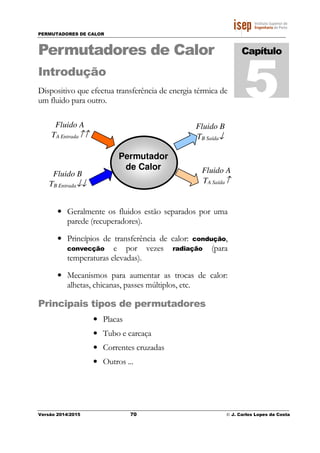 PERMUTADORES DE CALOR
Versão 2014/2015 70 © J. Carlos Lopes da Costa
Permutadores de Calor
Introdução
Dispositivo que efectua transferência de energia térmica de
um fluido para outro.
• Geralmente os fluidos estão separados por uma
parede (recuperadores).
• Princípios de transferência de calor: condução,
convecção e por vezes radiação (para
temperaturas elevadas).
• Mecanismos para aumentar as trocas de calor:
alhetas, chicanas, passes múltiplos, etc.
Principais tipos de permutadores
• Placas
• Tubo e carcaça
• Correntes cruzadas
• Outros ...
Capítulo
5
Permutador
de Calor
Fluido B
TB Saída↓
Fluido A
TA Saída↑
Fluido B
TB Entrada↓↓
Fluido A
TA Entrada↑↑
 