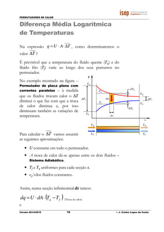 PERMUTADORES DE CALOR
Versão 2014/2015 78 © J. Carlos Lopes da Costa
Diferença Média Logarítmica
de Temperaturas
Na expressão
____
TAUq ∆⋅⋅= , como determinaremos o
valor T∆ ?
È previsível que a temperatura do fluído quente (Tq) e do
fluído frio (Tf) varie ao longo dos seus percursos no
permutador.
No exemplo mostrado na figura –
Permutador de placa plana com
correntes paralelas – à medida
que os fluidos trocam calor o ∆T
diminui o que faz com que a troca
de calor diminua e, por isso
diminuam também as variações de
temperatura.
Para calcular o T∆ vamos assumir
as seguintes aproximações:
• U constante em todo o permutador.
• A troca de calor dá-se apenas entre os dois fluidos –
Sistema Adiabático.
• Tf e Tq uniformes para cada secção x.
• cp’sdos fluidos constantes.
Assim, numa secção infinitesimal dx temos:
( )fq TTdAUdq −⋅⋅= (Troca de calor)
e
T
Tqe
Tq
Tf
dq
Tfe
dx
dTf
dTq
Tqs
Tfs
∆T2
x
Tqs
TfsTfe
Tqe
∆T1
 