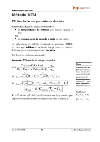 PERMUTADORES DE CALOR
Versão 2014/2015 83 © J. Carlos Lopes da Costa
Método NTU
Eficiência de um permutador de calor
Em muitas situações, apenas conhecemos:
as temperaturas de entrada dos fluidos (quente e
frio)
ou
as temperaturas de entrada e saída de um deles!
Ao aplicarmos um cálculo recorrendo ao conceito DMLT,
teremos que arbitrar as restantes temperaturas e caudais.
Entramos por isso num processo iterativo.
Exploremos então outro método:
Conceito: Eficiência de um permutador
max)(CalordeTrocaMax.
RealCalordeTroca
q
q
ideal
real
=≡ε
( ) ( )efsf
C
ffpsqeq
C
qqpreal TTmcTTmcq
fq
−=−=
876
&
876
& (**)
( ) ( )efeq
C
mínimop TTmcq −=
48476
&
min
max ⇒ ( )efeqmínimo TTCq −=max
( )feqemínimoreal TTCq −⋅= ε
ε – Pode ser cálculado analiticamente ou determinado por
expresões empíricas para comfigurações mais complexas.
Nota:
A Máxima Troca de
Calor possivel seria o
fluido com a menor
capacidade témica (
•
mCp ) baixar da
maior temperatura no
permutador (Teq) até á
menor temperatura
do permotador (Tef).
Simplificação:
qqpq mcC &∗=
ffpf mcC &∗=
 