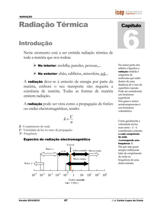 RADIAÇÃO
Versão 2014/2015 87 © J. Carlos Lopes da Costa
Radiação Térmica
Introdução
Neste momento está a ser emitida radiação térmica de
toda a matéria que nos rodeia:
No interior: mobília, paredes, pessoas,...
No exterior: chão, edifícios, atmosfera, sol,...
A radiação deve-se à emissão de energia por parte da
matéria, embora o seu transporte não requeira a
existência de matéria. Todas as formas de matéria
emitem radiação.
A radiação pode ser vista como a propagação de fotões
ou ondas electromagnéticas, sendo:
υ
λ
C
=
λλλλ - Comprimento de onda
C - Velocidade da luz no meio de propagação
υ - Frequência
Espectro de radiação electromagnética
Capítulo
6
Na maior parte dos
sólidos e líquidos a
radiação emitida é
originária de
moléculas que estão
dentro de uma
distância de 1 mm da
superfície exposta.
Pode ser considerada
um fenómeno
superficial
Nos gases e meios
semitransparentes é
um fenómeno
volumétrico.
10-5
10-4
10-3
10-2
10-1
1 10 103
104
102
Micro-ondasInfravermelho
Micro-ondas
Visível
U.V.
Raios γ
Raios x
λ [µm]
( ν [Hz] )
.7.4
Como geralmente a
velocidade da luz
num meio – C - é
considerada contante,
a cada comprimnto
de onda
λλλλ corresponde uma
frequência υ .
Daí que seja quase
sempre indiferente
falar de conprimento
de onda ou
frequência de uma
dada emissão.
 