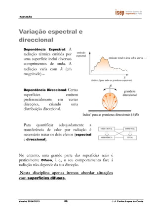 RADIAÇÃO
Versão 2014/2015 88 © J. Carlos Lopes da Costa
Variação espectral e
direccional
Dependência Espectral: A
radiação térmica emitida por
uma superfície inclui diversos
comprimentos de onda. A
radiação varia com λ (em
magnitude) –
Dependência Direccional: Certas
superfícies emitem
preferencialmente em certas
direcções, criando uma
distribuição direccional.
Para quantificar adequadamente a
transferência de calor por radiação é
necessário tratar os dois efeitos (espectral
e direccional).
No entanto, uma grande parte das superfícies reais é
praticamente Difusa, i. e., o seu comportamento face á
radiação não depende da sua direcção.
Nesta disciplina apenas iremos abordar situações
com superfícies difusas.
DIRECCIONAL ESPECTRAL
HEMISFÉRICA TOTAL
emissão
espectral
(índice λ para todas as grandezas espectrais)
emissão total ≡ área sob a curva 
λ
Índice’ para as grandezas direccionais [θ,β])
grandeza
direccional
β
 