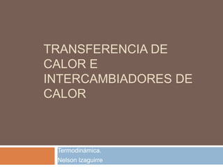 TRANSFERENCIA DE
CALOR E
INTERCAMBIADORES DE
CALOR

Termodinámica.
Nelson Izaguirre

 