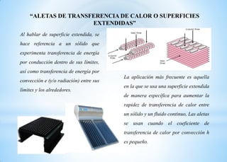Al hablar de superficie extendida, se
hace referencia a un sólido que
experimenta transferencia de energía
por conducción dentro de sus límites,
así como transferencia de energía por
convección e (y/o radiación) entre sus
límites y los alrededores.
“ALETAS DE TRANSFERENCIA DE CALOR O SUPERFICIES
EXTENDIDAS”
La aplicación más frecuente es aquella
en la que se usa una superficie extendida
de manera específica para aumentar la
rapidez de transferencia de calor entre
un sólido y un fluido continuo, Las aletas
se usan cuando el coeficiente de
transferencia de calor por convección h
es pequeño.
 