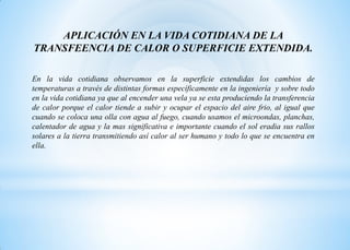 APLICACIÓN EN LA VIDA COTIDIANA DE LA
TRANSFEENCIA DE CALOR O SUPERFICIE EXTENDIDA.
En la vida cotidiana observamos en la superficie extendidas los cambios de
temperaturas a través de distintas formas específicamente en la ingeniería y sobre todo
en la vida cotidiana ya que al encender una vela ya se esta produciendo la transferencia
de calor porque el calor tiende a subir y ocupar el espacio del aire frio, al igual que
cuando se coloca una olla con agua al fuego, cuando usamos el microondas, planchas,
calentador de agua y la mas significativa e importante cuando el sol eradia sus rallos
solares a la tierra transmitiendo así calor al ser humano y todo lo que se encuentra en
ella.
 