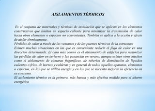 AISLAMIENTOS TÉRMICOS
Es el conjunto de materiales y técnicas de instalación que se aplican en los elementos
constructivos que limitan un espacio caliente para minimizar la transmisión de calor
hacia otros elementos o espacios no convenientes. También se aplica a la acción y efecto
de aislar térmicamente.
Pérdidas de calor a través de las ventanas y de los puentes térmicos de la estructura
Existen muchas situaciones en las que es conveniente reducir el flujo de calor en una
dirección determinada. El caso más común es el aislamiento de edificios para minimizar
las pérdidas de calor en invierno y las ganancias en verano, aunque existen otros muchos
como el aislamiento de cámaras frigoríficas, de tuberías de distribución de líquidos
calientes o fríos, de hornos y calderas y en general de todos aquellos aparatos, elementos
o espacios, en los que se utiliza energía y en los que se necesita mejorar la eficiencia en
su consumo.
El aislamiento térmico es la primera, más barata y más efectiva medida para el ahorro
energético
 