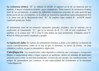 La resistencia térmica “R” se obtiene al dividir el espesor en m de un material por su
lambda. A mayor resistencia térmica, mejor aislamiento. Para conocer la resistencia térmica
total de un cerramiento, se suman las diferentes resistencias parciales de cada material que
forme parte de ese cerramiento, se le añade la resistencia superficial (aproximadamente 0,2)
y la suma nos da la Resistencia total “R”. Se emplea como unidad R: m2·K/W (metro
cuadrado grado por Vatio)
El aislamiento total de un elemento separador (paredes, forjados, etc) se valoran con el
coeficiente de transmisión “U”, que es la inversa de R; U= 1/R. (A este coeficiente “U”
también se le conoce por “K”). Una U alta indica un mal aislamiento. Unidades para U:
W/m2·K (Vatio por metro cuadrado y grado)
La legislación define los valores de aislamiento mínimos a dotar a los edificios en función de
varias consideraciones, como su el uso al que se destinan, su factor de forma, la zona
climática y eólica, en que se encuentren y algún otro.
Calorifugación: Las instalaciones como depósitos o tuberías que contengan o transporten
fluidos a temperaturas altas o bajas respecto al ambiente, deben ser dotadas de materiales
aislantes para evitar su mal funcionamiento, el derroche de energía, las condensaciones o el
peligro de quemaduras por contacto. A esta especialidad del aislamiento se la denomina
“calorifugación.
 