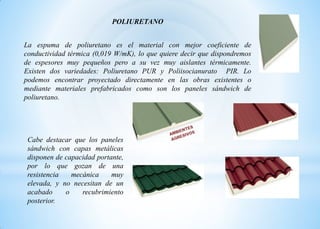 POLIURETANO
La espuma de poliuretano es el material con mejor coeficiente de
conductividad térmica (0,019 W/mK), lo que quiere decir que dispondremos
de espesores muy pequeños pero a su vez muy aislantes térmicamente.
Existen dos variedades: Poliuretano PUR y Poliisocianurato PIR. Lo
podemos encontrar proyectado directamente en las obras existentes o
mediante materiales prefabricados como son los paneles sándwich de
poliuretano.
Cabe destacar que los paneles
sándwich con capas metálicas
disponen de capacidad portante,
por lo que gozan de una
resistencia mecánica muy
elevada, y no necesitan de un
acabado o recubrimiento
posterior.
 