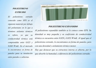 POLIESTIRENO
EXTRUIDO
El poliestireno extruido
conocido como XPS es el
siguiente material por debajo
del poliuretano en lo que a
términos aislantes térmicos
se refiere, ya que su
conductividad térmica está
comprendida entre 0,025 y
0,040 W/mK. En el mercado
lo encontramos en forma de
paneles para su instalación
entre paredes o cubiertas.
POLIESTIRENO EXPANDIDO
Al poliestireno expandido también se le conoce como EPS. Su
densidad es muy pequeña y su coeficiente de conductividad
térmica se encuentra entre 0,029 y 0,053 W/mK. Al igual que el
poliestireno extruido, lo encontramos en forma de paneles, pero
con una densidad y aislamiento térmico menor.
Hay que destacar que su estructura interna es abierta, por lo
que absorbe la humedad, a diferencia del poliestireno extruido.
 
