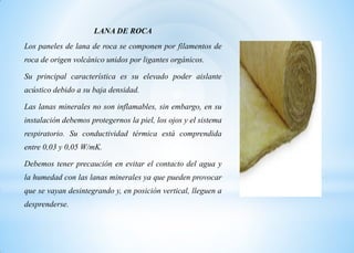 LANA DE ROCA
Los paneles de lana de roca se componen por filamentos de
roca de origen volcánico unidos por ligantes orgánicos.
Su principal característica es su elevado poder aislante
acústico debido a su baja densidad.
Las lanas minerales no son inflamables, sin embargo, en su
instalación debemos protegernos la piel, los ojos y el sistema
respiratorio. Su conductividad térmica está comprendida
entre 0,03 y 0,05 W/mK.
Debemos tener precaución en evitar el contacto del agua y
la humedad con las lanas minerales ya que pueden provocar
que se vayan desintegrando y, en posición vertical, lleguen a
desprenderse.
 