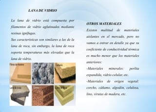 LANA DE VIDRIO
La lana de vidrio está compuesta por
filamentos de vidrio aglutinados mediante
resinas ignífugas.
Sus características son similares a las de la
lana de roca, sin embargo, la lana de roca
soporta temperaturas más elevadas que la
lana de vidrio.
OTROS MATERIALES
Existen multitud de materiales
aislantes en el mercado, pero no
vamos a entrar en detalle ya que su
coeficiente de conductividad térmica
es mucho menor que los materiales
anteriores:
-Materiales minerales: perlita
expandida, vidrio celular, etc.
-Materiales de origen vegetal:
corcho, cáñamo, algodón, celulosa,
lino, virutas de madera, etc.
 