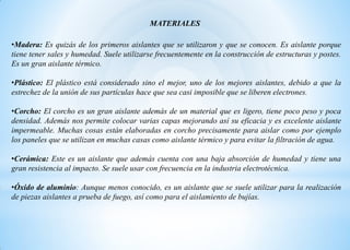 •Madera: Es quizás de los primeros aislantes que se utilizaron y que se conocen. Es aislante porque
tiene tener sales y humedad. Suele utilizarse frecuentemente en la construcción de estructuras y postes.
Es un gran aislante térmico.
•Plástico: El plástico está considerado sino el mejor, uno de los mejores aislantes, debido a que la
estrechez de la unión de sus partículas hace que sea casi imposible que se liberen electrones.
•Corcho: El corcho es un gran aislante además de un material que es ligero, tiene poco peso y poca
densidad. Además nos permite colocar varias capas mejorando así su eficacia y es excelente aislante
impermeable. Muchas cosas están elaboradas en corcho precisamente para aislar como por ejemplo
los paneles que se utilizan en muchas casas como aislante térmico y para evitar la filtración de agua.
•Cerámica: Este es un aislante que además cuenta con una baja absorción de humedad y tiene una
gran resistencia al impacto. Se suele usar con frecuencia en la industria electrotécnica.
•Óxido de aluminio: Aunque menos conocido, es un aislante que se suele utilizar para la realización
de piezas aislantes a prueba de fuego, así como para el aislamiento de bujías.
MATERIALES
 
