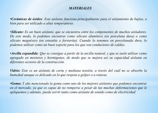 •Cerámicas de óxidos: Este aislante funciona principalmente para el aislamiento de bujías, o
bien para ser utilizado a altas temperaturas.
•Silicato: Es un buen aislante, que se encuentra entre los componentes de muchos aisladores.
De este modo, lo podemos encontrar como silicato alumínico (en porcelana dura) o como
silicato magnésico (en esteatita o forsterita). Cuando lo tenemos en porcelanada dura, lo
podemos utilizar como un buen soporte para los que son conductores de caldeo.
•Arcilla expandida: Que se consigue a partir de la arcilla natural, y que se suele utilizar como
agregado en morteros y hormigones, de modo que se mejora así su capacidad aislante en
diferentes sectores de la construcción.
Vidrio: Este es un aislante de corta y mediana tensión, a través del cuál no se absorbe la
humedad aunque es delicado en lo que respeta a golpes o a roturas.
•Goma: Y ahe mencionado la goma como uno de los mejores aislantes que podemos encontrar
en el mercado, ya que es capaz de no romperse a pesar de las muchas deformaciones que le
apliquemos y además, puede servir tanto como aislante de sonido como de electricidad
MATERIALES
 