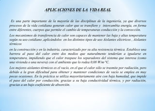 APLICACIONES DE LA VIDA REAL
Es una parte importante de la mayoría de las disciplinas de la ingeniería, ya que diversos
procesos de la vida cotidiana generan calor que se transfiere y intercambia energía, en forma
entre diferentes, cuerpos que permite el cambio de temperaturas conducción y la convección.
Los mecanismos de transferencia de calor son capaces de mantener las baja y altas temperatura
según su uso cotidiano ,aplicándolos en los distintos tipos de uso Aislantes eléctricos , Aislantes
térmicos
en la construcción y en la industria, caracterizado por su alta resistencia térmica. Establece una
barrera al paso del calor entre dos medios que naturalmente tenderían a igualarse en
temperatura, impidiendo que el calor traspase los separadores del sistema que interesa (como
una vivienda o una nevera) con el ambiente que lo rodea 0,08 W/m·°C.
Los mejores aislantes térmicos es el vacío, en el que el calor sólo se trasmite por radiación, pero
debido a la gran dificultad para obtener y mantener condiciones de vacío se emplea en muy
pocas ocasiones. En la práctica se utiliza mayoritariamente aire con baja humedad, que impide
el paso del calor por conducción, gracias a su baja conductividad térmica, y por radiación,
gracias a un bajo coeficiente de absorción.
 