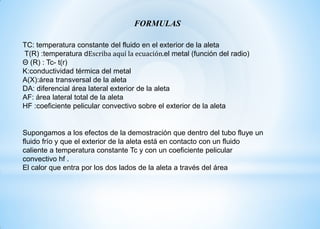 FORMULAS
TC: temperatura constante del fluido en el exterior de la aleta
T(R) :temperatura dEscriba aquí la ecuación.el metal (función del radio)
Θ (R) : Tc- t(r)
K:conductividad térmica del metal
A(X):área transversal de la aleta
DA: diferencial área lateral exterior de la aleta
AF: área lateral total de la aleta
HF :coeficiente pelicular convectivo sobre el exterior de la aleta
Supongamos a los efectos de la demostración que dentro del tubo fluye un
fluido frío y que el exterior de la aleta está en contacto con un fluido
caliente a temperatura constante Tc y con un coeficiente pelicular
convectivo hf .
El calor que entra por los dos lados de la aleta a través del área
 