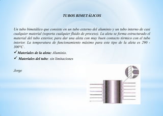 TUBOS BIMETÁLICOS
Un tubo bimetálico que consiste en un tubo externo del aluminio y un tubo interno de casi
cualquier material (soporta cualquier fluido de proceso). La aleta se forma estructurado el
material del tubo exterior, para dar una aleta con muy buen contacto térmico con el tubo
interior. La temperatura de funcionamiento máximo para este tipo de la aleta es 290 -
300°C .
Materiales de la aleta: Aluminio.
 Materiales del tubo: sin limitaciones
Jorge
 