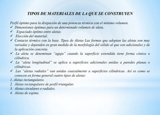 Perfil óptimo para la disipación de una potencia térmica con el mínimo volumen.
 Dimensiones óptimas para un determinado volumen de aleta.
 Espaciado óptimo entre aletas.
 Elección del material.
 Contacto térmico con la base. Tipos de Aletas Las formas que adoptan las aletas son muy
variadas y dependen en gran medida de la morfología del sólido al que son adicionales y de
la aplicación concreta.
 La aleta se denominan “aguja” cuando la superficie extendida tiene forma cónica o
cilíndrica.
 La “aleta longitudinal” se aplica a superficies adicionales unidas a paredes planas o
cilíndricas.
 Las “aletas radiales” van unidas coaxialmente a superficies cilíndricas. Así es como se
conocen en forma general cuatro tipos de aletas:
1. Aletas rectangulares.
2. Aletas rectangulares de perfil triangular.
3. Aletas circulares o radiales.
4. Aletas de espina.
TIPOS DE MATERIALES DE LA QUE SE CONSTRUYEN
 