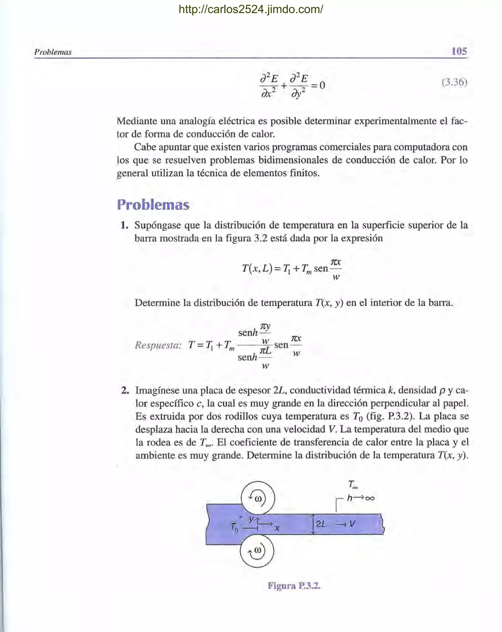 Problemas 105
(3.36)
Mediante una analogía eléctrica es posible determinar experimentalmente el fac-
tor de forma de conducción de calor.
Cabe apuntar que existen varios programas comerciales para computadora con
los que se resuelven problemas bidimensionales de conducción de calor. Por lo
general utilizan la técnica de elementos finitos.
Problemas
1. Supóngase que la distribución de temperatura en la superficie superior de la
barra mostrada·en la figura 3.2 está dada por la expresión
1CX
T(x,L) = Ti + Tmsen-
w
Determine la distribución de temperatura T(x, y) en el interior de la barra.
Respuesta:
senh rey
W 1CX
T = Ti + Tm nL sen-
senh - W
W
2. Imagínese una placa de espesor 2L, conductividad térmica k, densidad p y ca-
lor específico e, la cual es muy grande en la dirección perpendicular al papel.
Es extruida por dos rodillos cuya temperatura es To(fig. P.3.2). La placa se
desplaza hacia la derecha con una velocidad V. La temperatura del medio que
la rodea es de T=' El coeficiente de transferencia de calor entre la placa y el
ambiente es muy grande. Determine la distribución de la temperatura T(x, y).
2L -7V
Figura P.3.2.
http://carlos2524.jimdo.com/
 