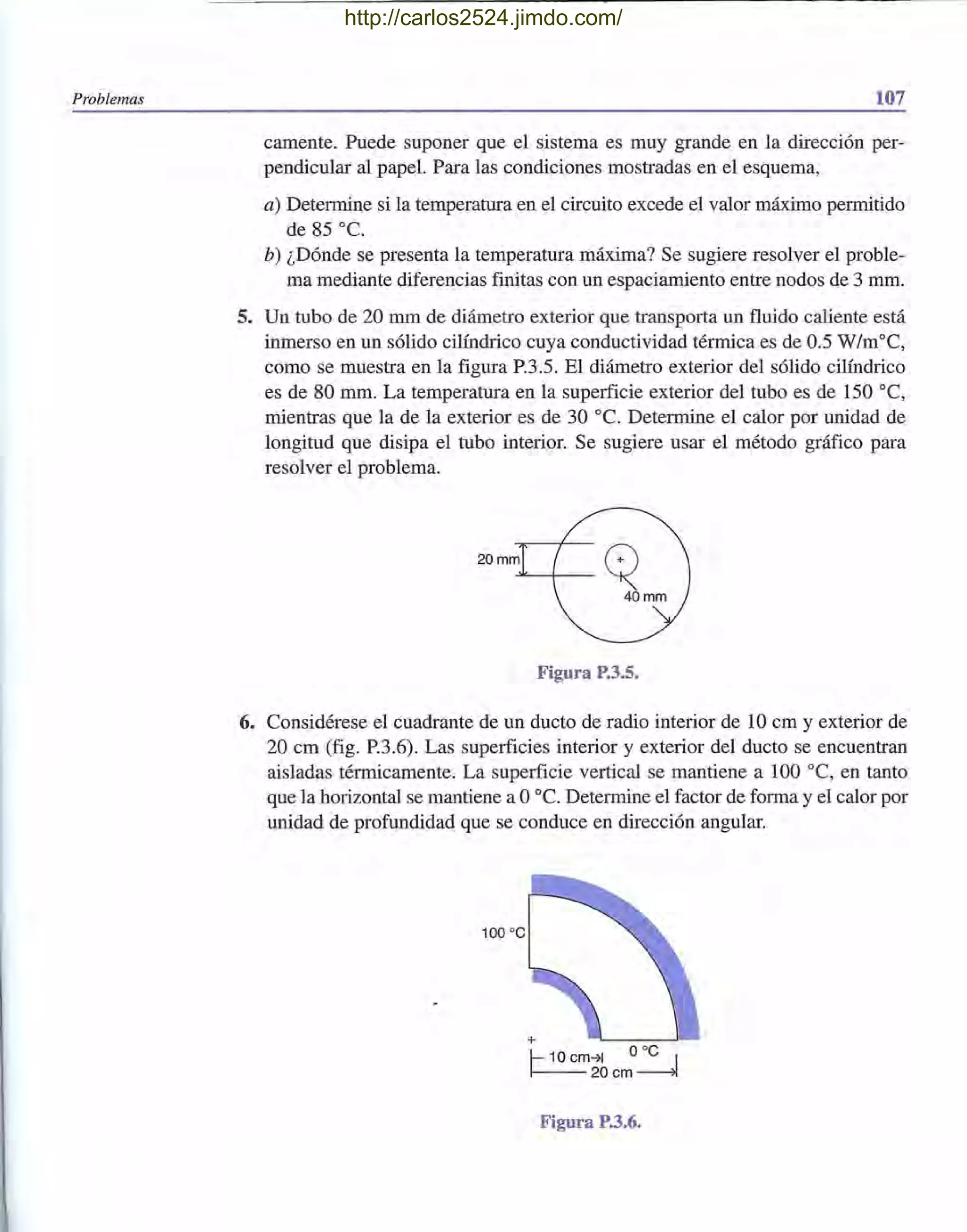 Problemas 107
camente. Puede suponer que el sistema es muy grande en la dirección per-
pendicular al papel. Para las condiciones mostradas en el esquema,
a) Determine si la temperatura en el circuito excede el valor máximo permitido
de 85 oc.
b) ¿Dónde se presenta la temperatura máxima? Se sugiere resolver el proble-
ma mediante diferencias finitas con un espaciamiento entre nodos de 3 mm.
5. Un tubo de 20 mm de diámetro exterior que transporta un fluido caliente está
inmerso en un sólido cilíndrico cuya conductividad térmica es de 0.5 W/moC,
como se muestra en la figura P.3.5. El diámetro exterior del sólido cilíndrico
es de 80 mm. La temperatura en la superficie exterior del tubo es de 150 oC,
mientras que la de la exterior es de 30 oc. Determine el calor por unidad de
longitud que disipa el tubo interior. Se sugiere usar el método gráfico para
resolver el problema.
20 mm
Figura P.3.5.
6. Considérese el cuadrante de un ducto de radio interior de 10 cm y exterior de
20 cm (fig. P.3.6). Las superficies interior y exterior del ducto se encuentran
aisladas térmicamente. La superficie vertical se mantiene a 100 oC, en tanto
que la horizontal se mantiene a Ooc. Determine el factor de forma y el calor por
unidad de profundidad que se conduce en dirección angular.
100 oc
+
1- 10 cm-71 ooC I
~20cm~
Figura P.3.6.
http://carlos2524.jimdo.com/
 