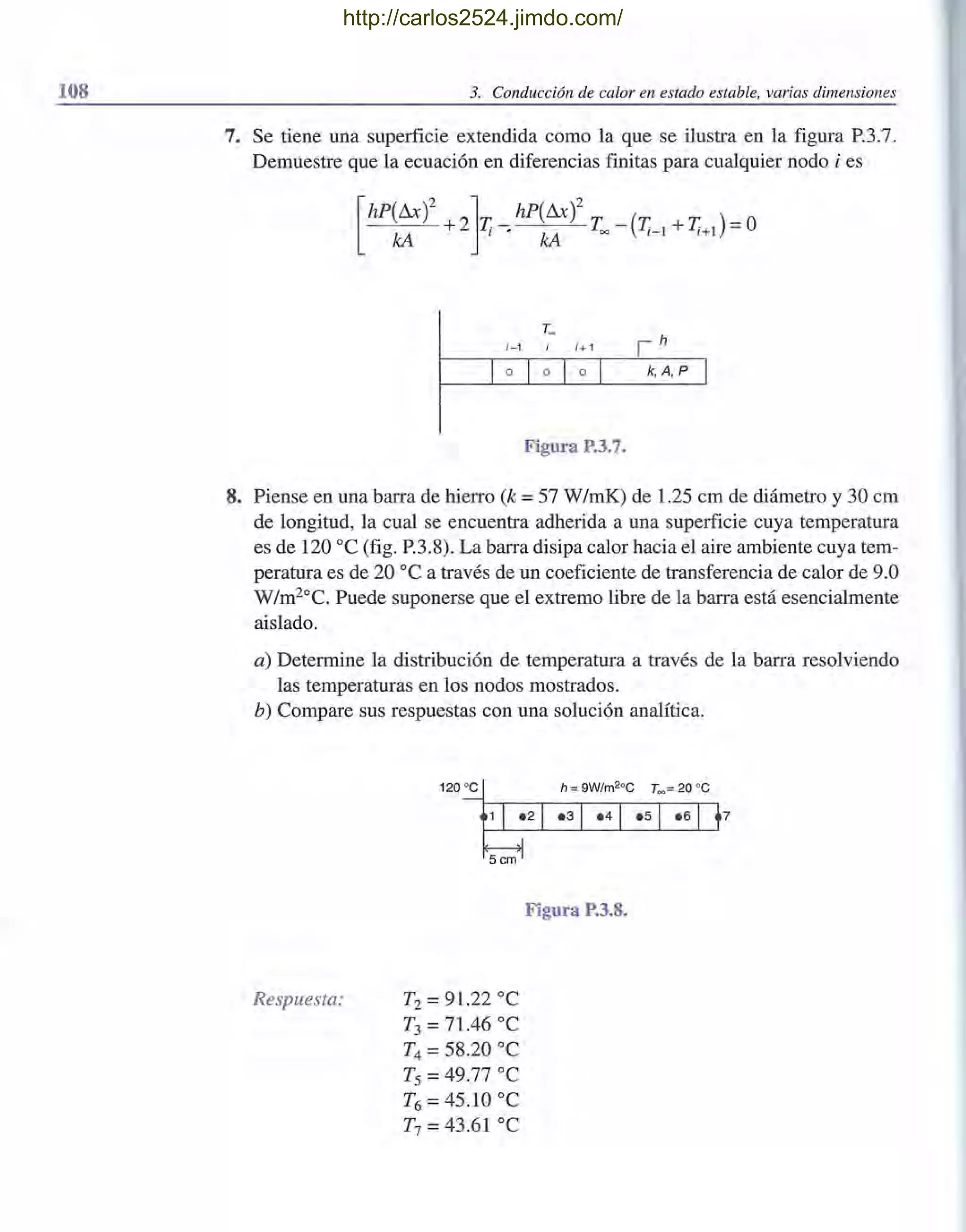 108 3. Conducción de calor en estado estable, varias dimensiones
7. Se tiene una superficie extendida como la que se ilustra en la figura P.3.7.
Demuestre que la ecuación en diferencias finitas para cualquier nodo i es
[
hP(Ax)2 2]T_hP(Ax)2 T _ (T T) =O
kA + l ' kA = 1- 1 + 1+1
;-1 ;+ 1
k, A, P
Figura P.3.7.
8. Piense en una barra de hierro (k =57 W/mK) de 1.25 cm de diámetro y 30 cm
de longitud, la cual se encuentra adherida a una superficie cuya temperatura
es de 120 oC (fig. P.3.8). La barra disipa calor hacia el aire ambiente cuya tem-
peratura es de 20 oC a través de un coeficiente de transferencia de calor de 9.0
W/m20
C. Puede suponerse que el extremo libre de la barra está esencialmente
aislado.
a) Determine la distribución de temperatura a través de la barra resolviendo
las temperaturas en los nodos mostrados.
b) Compare sus respuestas con una solución analítica.
Respuesta:
120 oc h = 9W/m2°C T~ = 20 oc
T2 = 91.22 oC
T3 =71.46 oC
T4 =58.20 oC
Ts =49.77 oC
T6 =45.10 oC
T7 =43.61 oC
Figura P.3.8.
http://carlos2524.jimdo.com/
 