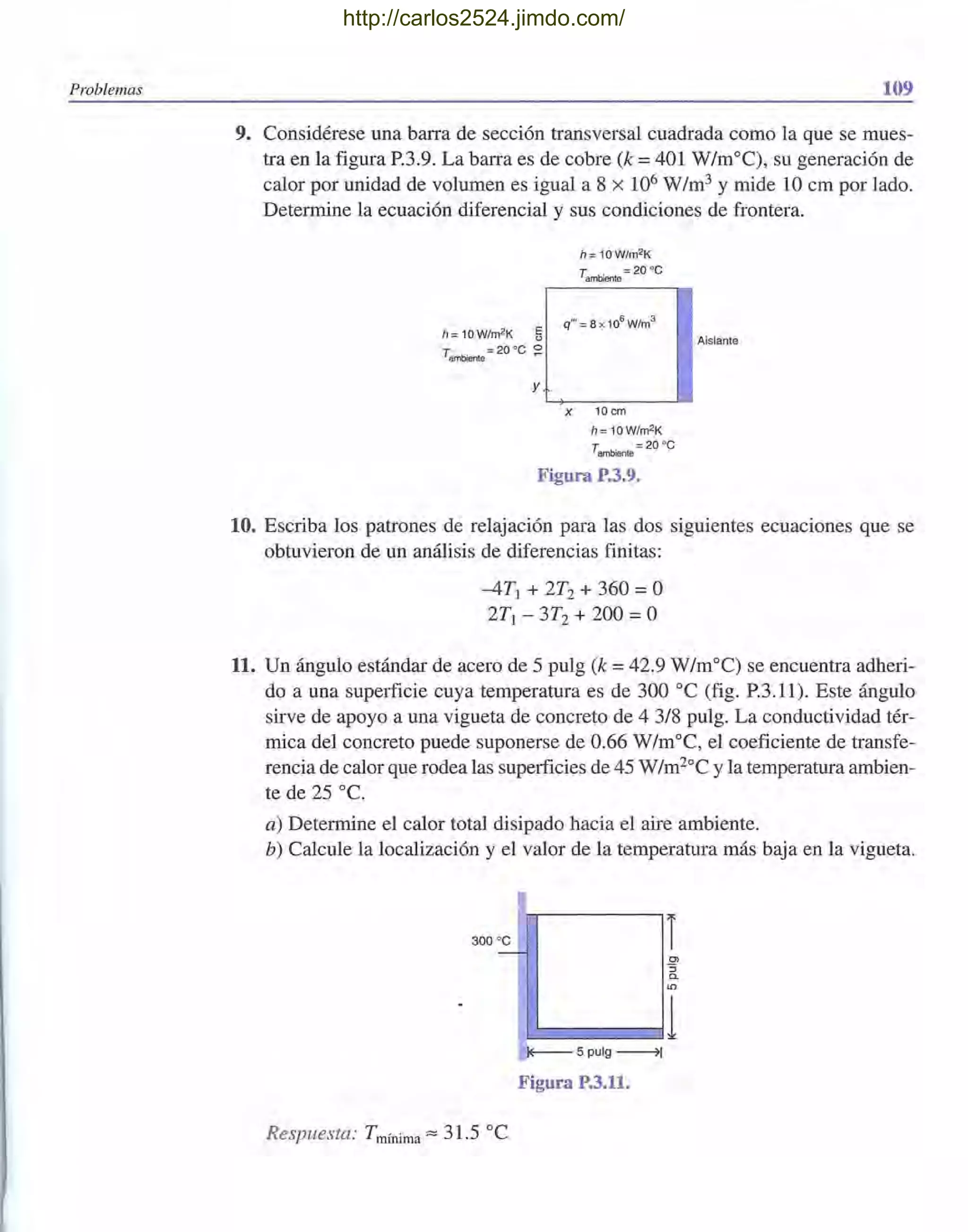 Problemas 109
9. Considérese una barra de sección transversal cuadrada como la que se mues-
tra en la figura P.3.9. La barra es de cobre (k =401 W/m°C), su generación de
calor por unidad de volumen es igual a 8 x 106 W/m3 y mide 10 cm por lado.
Determine la ecuación diferencial y sus condiciones de frontera.
h= 10W/m2K ¡¡
Tambiente;::; 20 oC ~
y
h= 10W/m2K
Tambiente;::; 20 oc
X 10cm
h=10W/m2K
Tambiente ::;; 20 oC
Figura P.3.9.
Aislante
10. Escriba los patrones de relajación para las dos siguientes ecuaciones que se
obtuvieron de un análisis de diferencias finitas:
-4T1 + 2T2 + 360 =O
2T¡ - 3T2 + 200 =O
11. Un ángulo estándar de acero de 5 pulg (k = 42.9 W/m°C) se encuentra adheri-
do a una superficie cuya temperatura es de 300 oC (fig. P.3.11). Este ángulo
sirve de apoyo a una vigueta de concreto de 4 3/8 pulg. La conductividad tér-
mica del concreto puede suponerse de 0.66 W/moC, el coeficiente de transfe-
rencia de calor que rodea las superficies de 45 W/m2°C y la temperatura ambien-
te de 25 oc.
a) Determine el calor total disipado hacia el aire ambiente.
b) Calcule la localización y el valor de la temperatura más baja en la vigueta.
300 oc
-
Respuesta: Tmínima"" 31.5 oC
~5pulg~
Figura P.3.11.
http://carlos2524.jimdo.com/
 