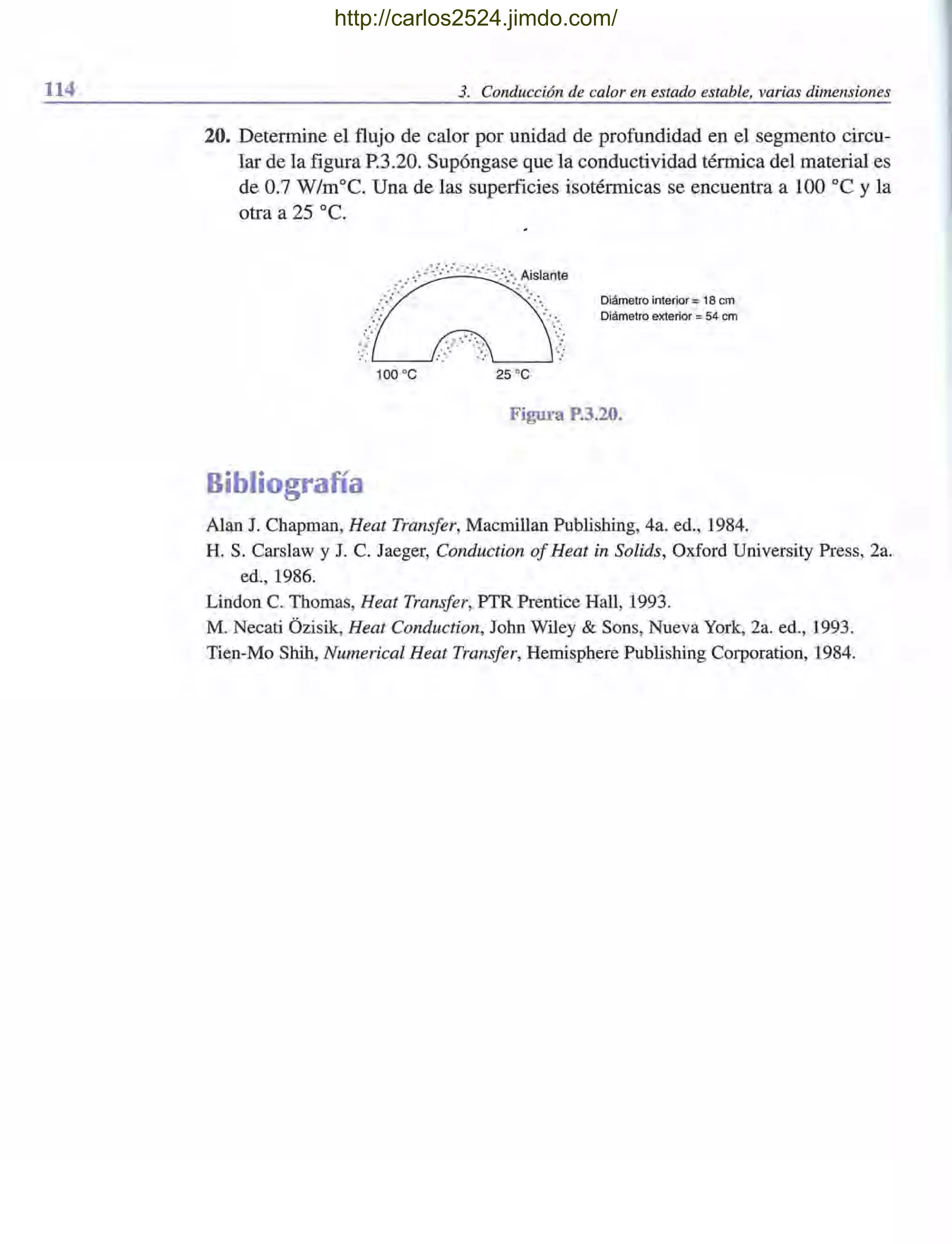 114 3. Conducción de calor en estado estable, varias dimensiones
20. Determine el flujo de calor por unidad de profundidad en el segmento circu-
lar de la figura P.3.20. Supóngase que la conductividad térmica del material es
de 0.7 W/m°C. Una de las superficies isotérmicas se encuentra a 100 oC y la
otra a 25 oC.
Bibliografía
Diámetro interior = 18 cm
Diámetro exterior = 54 cm
Figura P.3.20.
Alan J. Chapman, Heat Transfer, Macmillan Publishing, 4a. ed., 1984.
H. S. Carslaw y J. C. Jaeger, Conduction of Heat in Solids, Oxford University Press, 2a.
ed.,1986.
Lindon C. Thomas, Heat Transfer, PTR Prentice Hall, 1993.
M. Necati Ozisik, Heat Conduction, John Wiley & Sons, Nueva York, 2a. ed., 1993.
Tien-Mo Shih, Numerical Heat Transfer, Hemisphere Publishing Corporation, 1984.
http://carlos2524.jimdo.com/
 