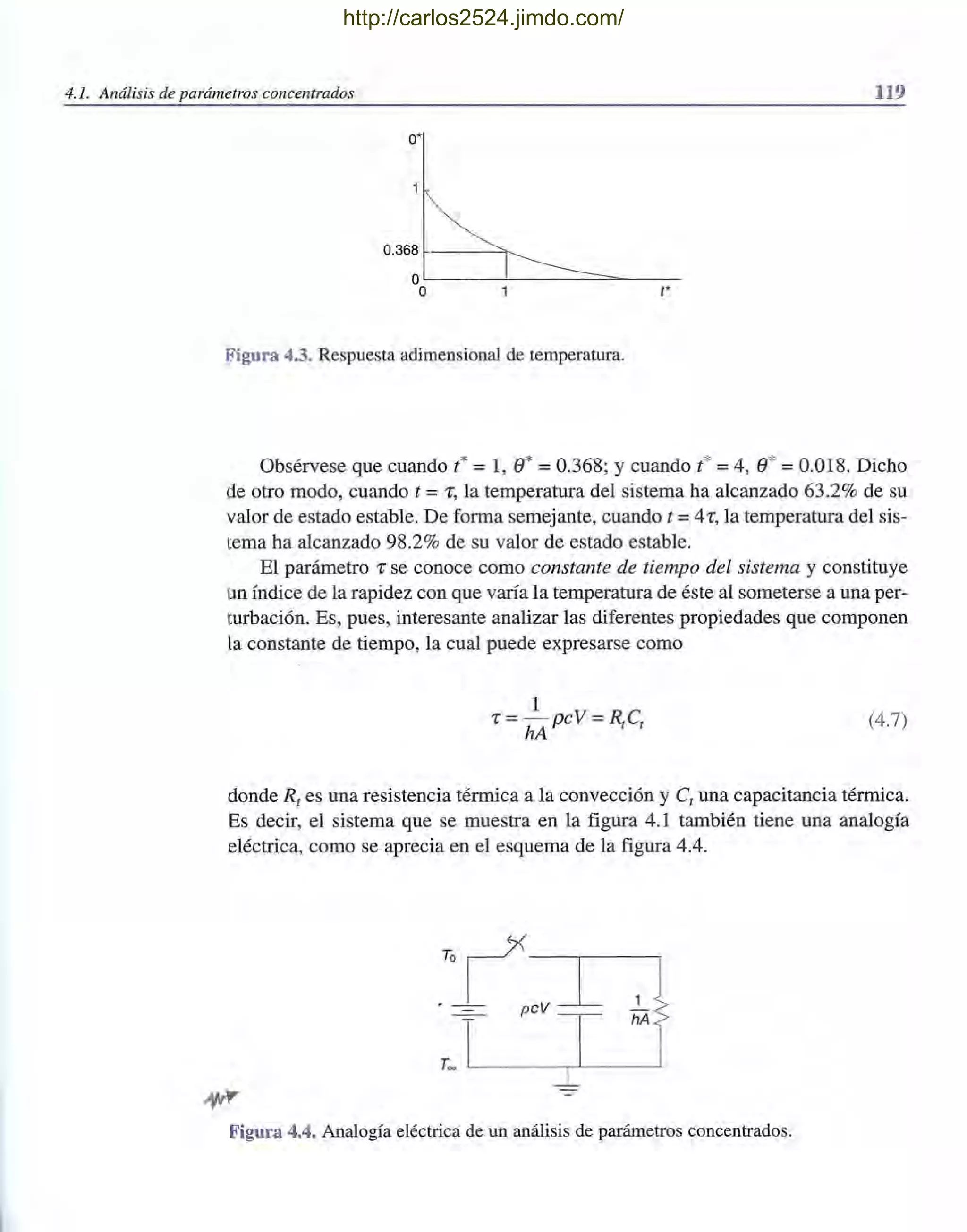 4.1. Análisis de parámetros concentrados 119
O'
0.368 ~---~~
OL-_-~----=~----­
O t'
Figura 4.3. Respuesta adimensional de temperatura.
Obsérvese que cuando t* = 1, e* = 0.368; Ycuando t* = 4, e* = 0.018. Dicho
de otro modo, cuando t =r, la temperatura del sistema ha alcanzado 63.2% de su
valor de estado estable. De forma semejante, cuando t =4r, la temperatura del sis-
tema ha alcanzado 98.2% de su valor de estado estable.
El parámetro r se conoce como constante de tiempo del sistema y constituye
un índice de la rapidez con que varía la temperatura de éste al someterse a una per-
turbación. Es, pues, interesante analizar las diferentes propiedades que componen
la constante de tiempo, la cual puede expresarse como
1
r = -pcV = RC
hA t t
(4.7)
donde Rt es una resistencia térmica a la convección y Ct una capacitancia térmica.
Es decir, el sistema que se muestra en la figura 4.1 también tiene una analogía
eléctrica, como se aprecia en el esquema de la figura 4.4.
T~ L-______-,~____~
Figura 4.4. Analogía eléctrica de un análisis de parámetros concentrados.
http://carlos2524.jimdo.com/
 