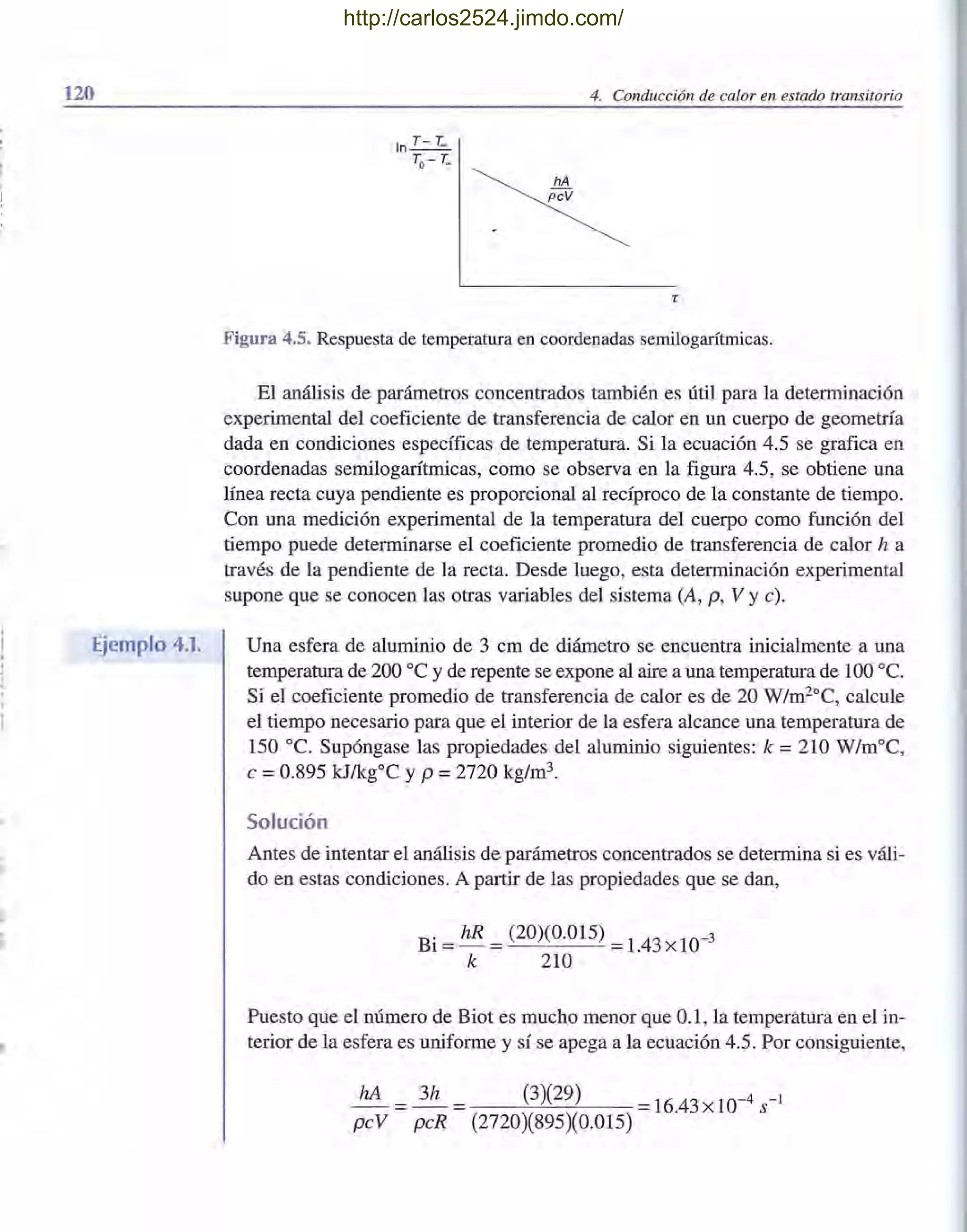 120
Ejemplo 4.1.
4. Conducción de calor en estado transitorio
~-%
. ~
r:
Figura 4.5. Respuesta de temperatura en coordenadas semilogarítmicas.
El análisis de parámetros concentrados también es útil para la determinación
experimental del coeficiente de transferencia de calor en un cuerpo de geometría
dada en condiciones específicas de temperatura. Si la ecuación 4.5 se grafica en
coordenadas semilogarítmicas, como se observa en la figura 4.5, se obtiene una
línea recta cuya pendiente es proporcional al recíproco de la constante de tiempo.
Con una medición experimental de la temperatura del cuerpo como función del
tiempo puede determinarse el coeficiente promedio de transferencia de calor h a
través de la pendiente de la recta. Desde luego, esta determinación experimental
supone que se conocen las otras variables del sistema (A, p, Vy e).
Una esfera de aluminio de 3 cm de diámetro se encuentra inicialmente a una
temperatura de 200 oC y de repente se expone al aire a una temperatura de 100 oC.
Si el coeficiente promedio de transferencia de calor es de 20 W/m2oC, calcule
el tiempo necesario para que el interior de la esfera alcance una temperatura de
150 oc. Supóngase las propiedades del aluminio siguientes: k = 210 W/moC,
e =0.895 kJ/kgOC y P =2720 kg/m3.
Solución
Antes de intentar el análisis de parámetros concentrados se determina si es váli-
do en estas condiciones. A partir de las propiedades que se dan,
Bi = hR = (20)(0.015) =1.43 x 10-3
k 210
Puesto que el número de Biot es mucho menor que 0.1, la temperatura en el in-
terior de la esfera es uniforme y sí se apega a la ecuación 4.5. Por consiguiente,
hA 3h (3)(29) =16.43 X 10-4 s-l
pcV pcR (2720)(895)(0.015)
http://carlos2524.jimdo.com/
 